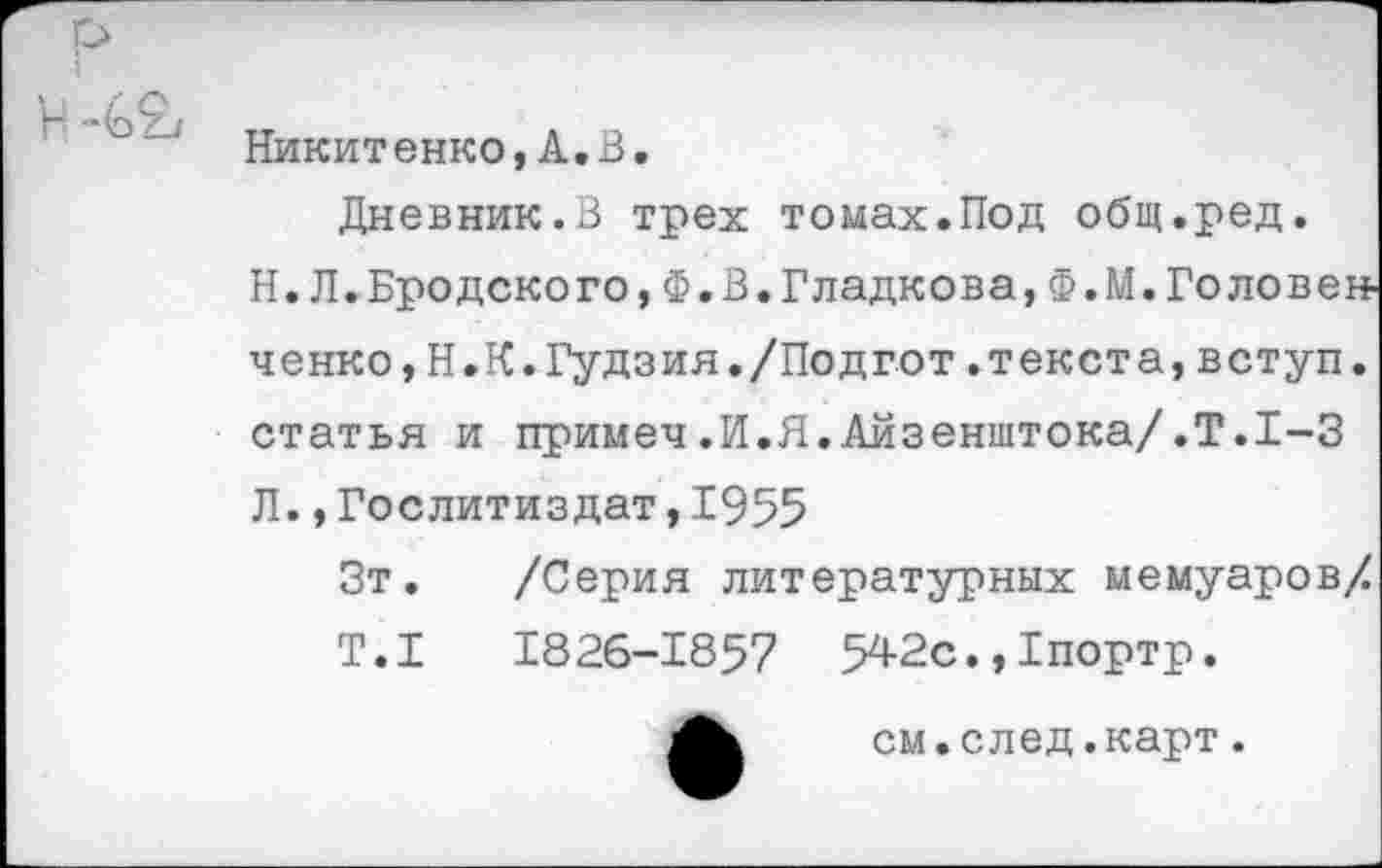 ﻿Никитенко,А.В, Дневник.В трех томах.Под общ.ред.
Н.Л.Бродского,Ф.В.Гладкова,Ф.М.Головен-ченко,Н.К.Гудзия./Подгот.текста,вступ. статья и примеч.И.Я.Айзенштока/.Т.1-3 Л.,Гослитиздат,1955
Зт. /Серия литературных мемуаров/ Т.1	1826-1857 542с.,Гпортр.
см.след.карт.